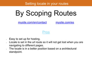 Setting locale in your routes 
By Scoping Routes 
mysite.com/en/contact 
mysite.com/es 
Pros 
Easy to set up for hosting. 
Locale is set in the url route so it will not get lost when you are 
navigating to different pages. 
The locale is in a better position based on a architectural 
standpoint. 
 