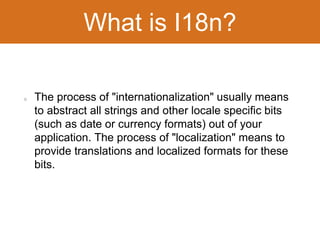 What is I18n? 
The process of "internationalization" usually means 
to abstract all strings and other locale specific bits 
(such as date or currency formats) out of your 
application. The process of "localization" means to 
provide translations and localized formats for these 
bits. 
 