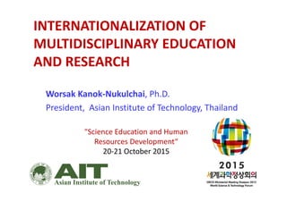 INTERNATIONALIZATION OF 
MULTIDISCIPLINARY EDUCATION 
AND RESEARCH
Worsak Kanok‐Nukulchai, Ph.D.
President,  Asian Institute of Technology, Thailand
"Science Education and Human 
Resources Development“
20‐21 October 2015
 