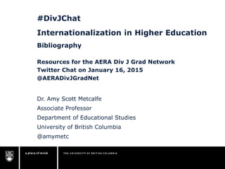 #DivJChat
Internationalization in Higher Education
Bibliography
Dr. Amy Scott Metcalfe
Associate Professor
Department of Educational Studies
University of British Columbia
@amymetc
Resources for the AERA Div J Grad Network
Twitter Chat on January 16, 2015
@AERADivJGradNet
 