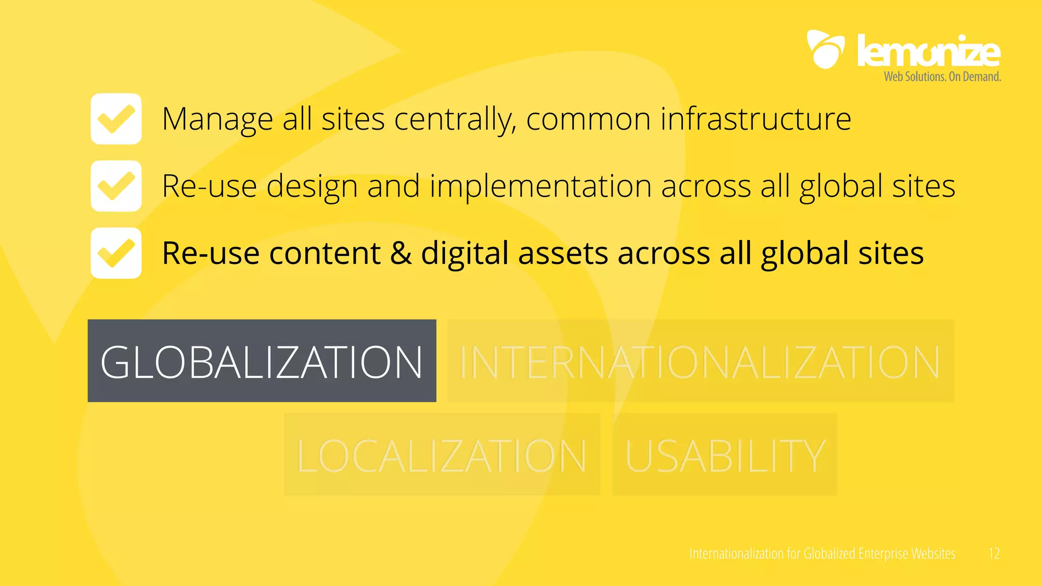 Internationalization for Globalized Enterprise Websites 12
GLOBALIZATION INTERNATIONALIZATION
LOCALIZATION USABILITY
GLOBALIZATION
Manage all sites centrally, common infrastructure
Re-use design and implementation across all global sites
Re-use content & digital assets across all global sites
 