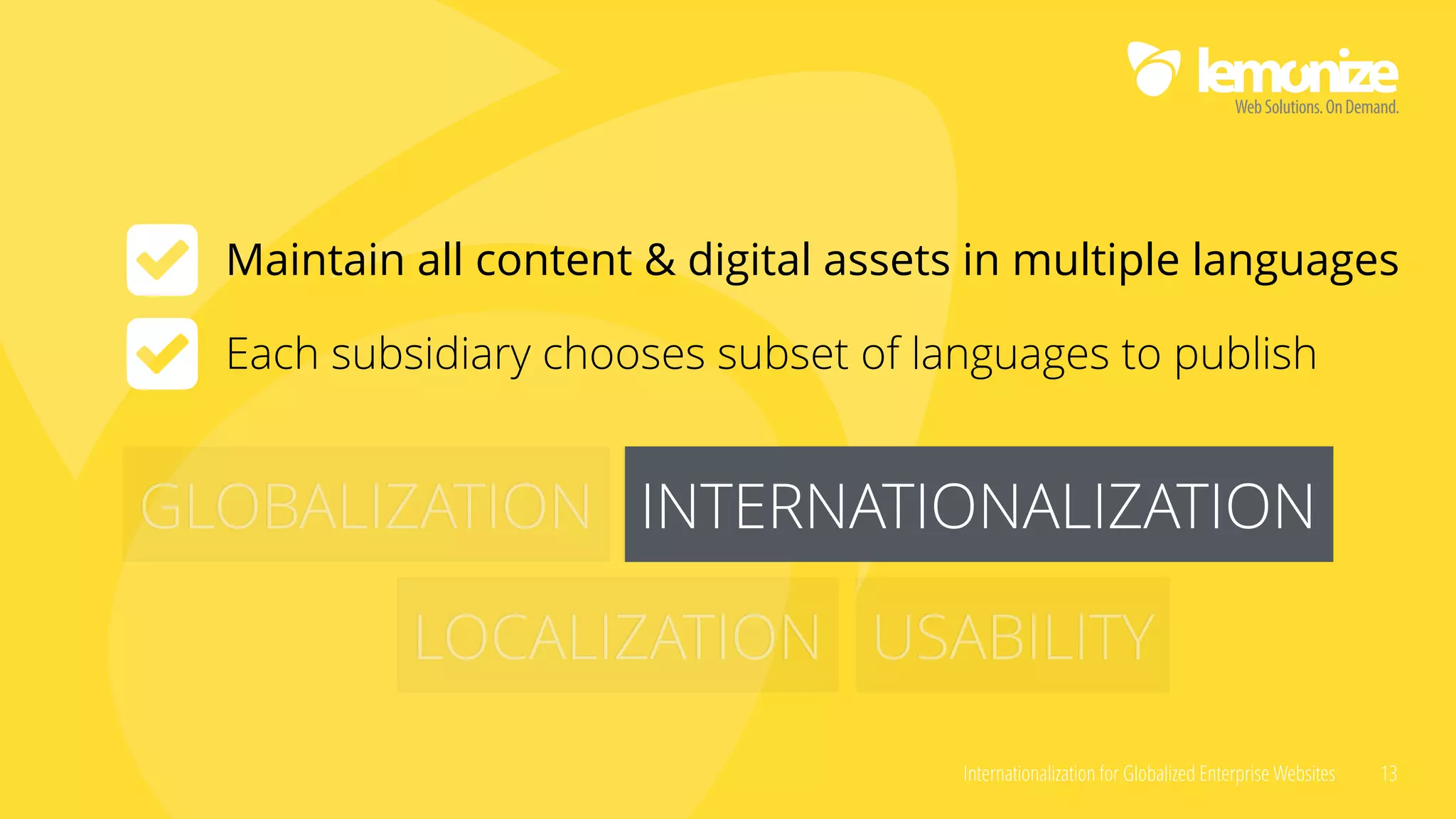 Internationalization for Globalized Enterprise Websites 13
GLOBALIZATION INTERNATIONALIZATION
LOCALIZATION USABILITY
INTERNATIONALIZATION
Maintain all content & digital assets in multiple languages
Each subsidiary chooses subset of languages to publish
 