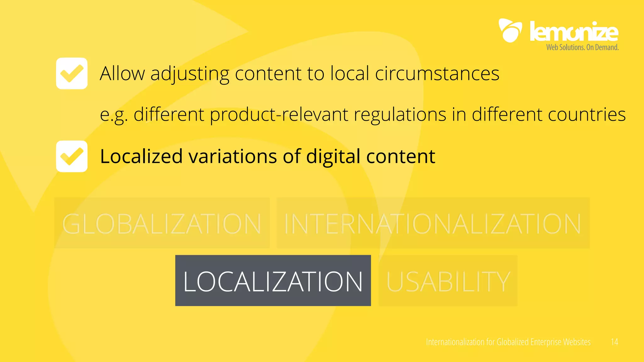 Internationalization for Globalized Enterprise Websites 14
GLOBALIZATION INTERNATIONALIZATION
LOCALIZATION USABILITYLOCALIZATION
Allow adjusting content to local circumstances
e.g. diﬀerent product-relevant regulations in diﬀerent countries
Localized variations of digital content
 