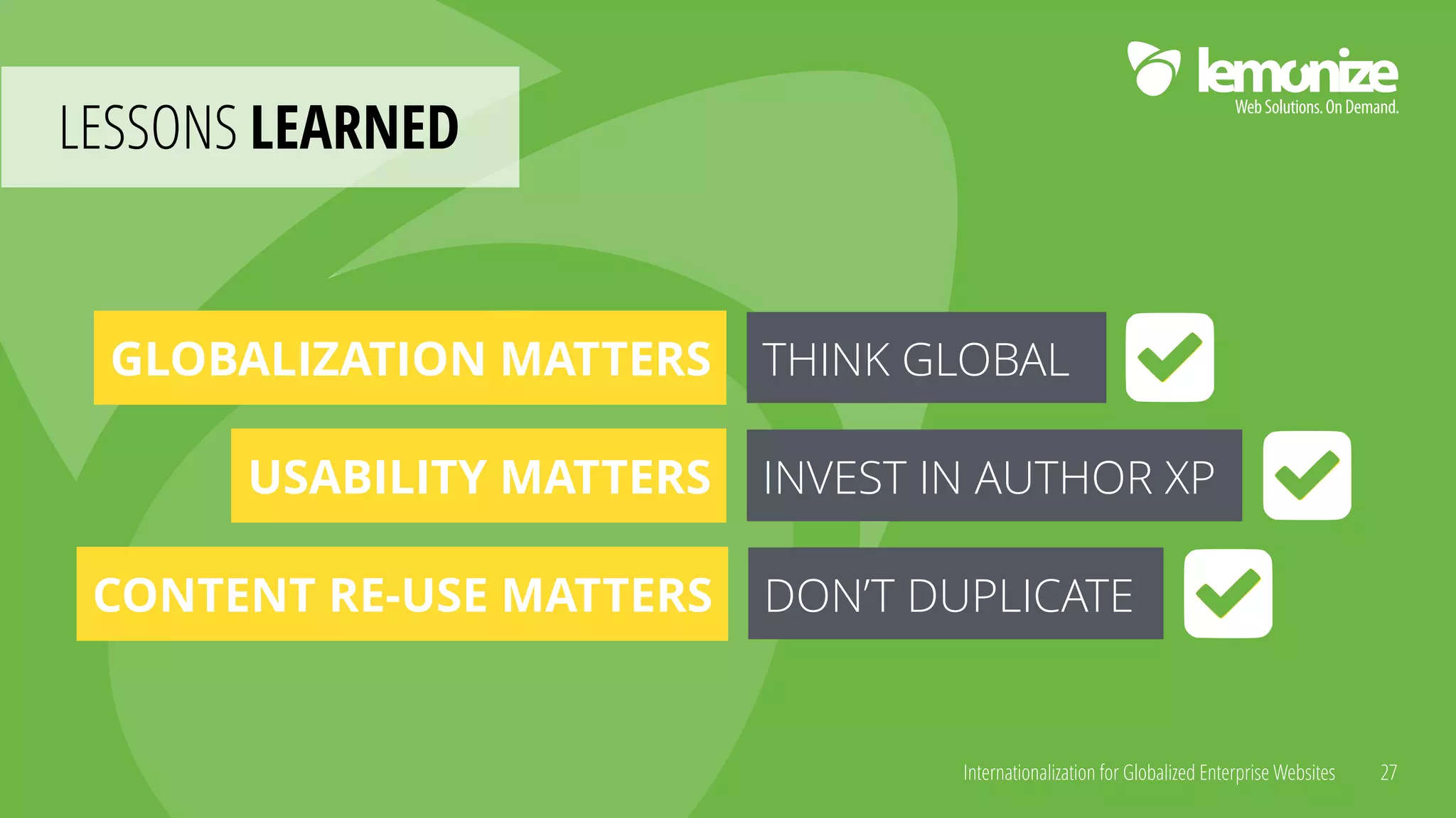 Internationalization for Globalized Enterprise Websites
LESSONS LEARNED
27
GLOBALIZATION MATTERS THINK GLOBAL
USABILITY MATTERS INVEST IN AUTHOR XP
CONTENT RE-USE MATTERS DON’T DUPLICATE
 