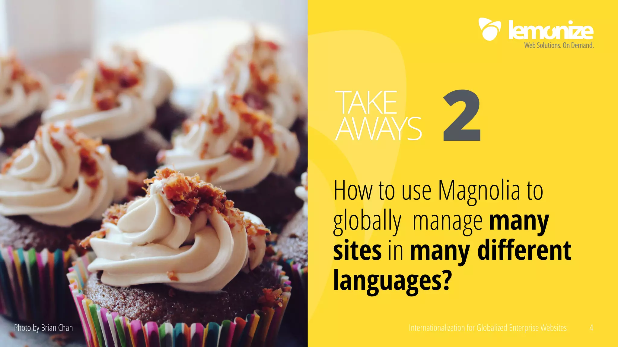 Internationalization for Globalized Enterprise Websites 4
How to use Magnolia to
globally manage many
sites in many diﬀerent
languages?
TAKE
AWAYS 2
Photo by Brian Chan
 