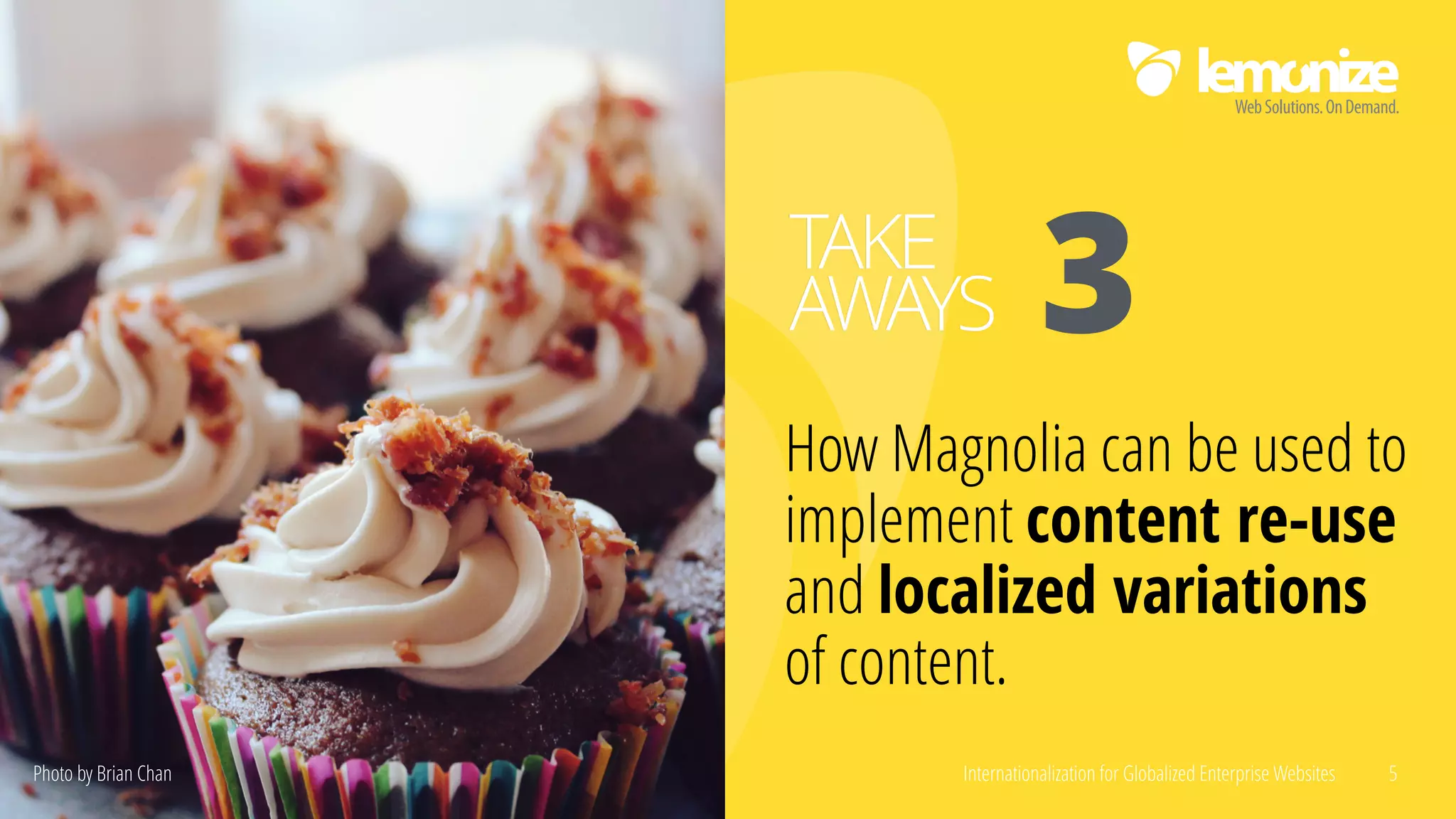 Internationalization for Globalized Enterprise Websites 5
How Magnolia can be used to
implement content re-use
and localized variations
of content.
TAKE
AWAYS 3
Photo by Brian Chan
 