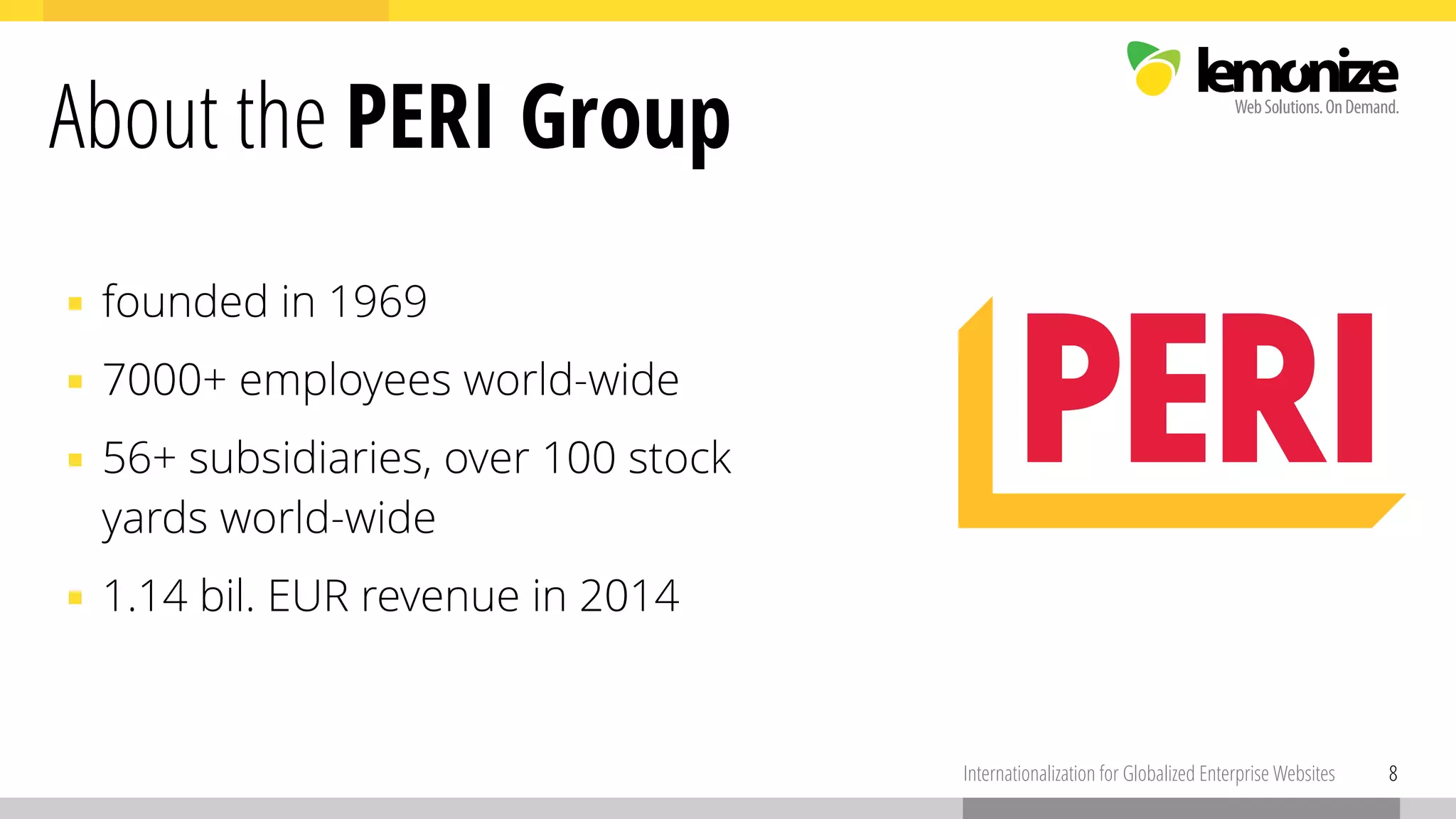 ▪ founded in 1969
▪ 7000+ employees world-wide
▪ 56+ subsidiaries, over 100 stock  
yards world-wide
▪ 1.14 bil. EUR revenue in 2014
8Internationalization for Globalized Enterprise Websites
About the PERI Group
 