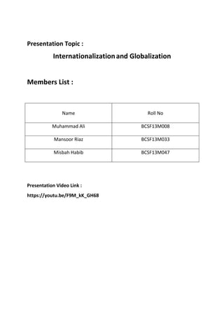 Presentation Topic :
Internationalizationand Globalization
Members List :
Name Roll No
Muhammad Ali BCSF13M008
Mansoor Riaz BCSF13M033
Misbah Habib BCSF13M047
Presentation Video Link :
https://youtu.be/F9M_kK_GH68
 