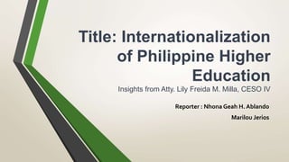 Title: Internationalization
of Philippine Higher
Education
Insights from Atty. Lily Freida M. Milla, CESO IV
Reporter : Nhona Geah H. Ablando
Marilou Jerios
 