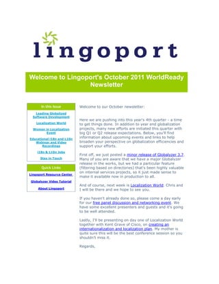 Welcome to Lingoport's October 2011 WorldReady
                 Newsletter


       In this Issue        Welcome to our October newsletter:
    Leading Globalized
  Software Development
                            Here we are pushing into this year's 4th quarter - a time
    Localization World      to get things done. In addition to year end globalization
  Women in Localization     projects, many new efforts are initiated this quarter with
         Event              big Q1 or Q2 release expectations. Below, you'll find
Educational i18n and L10n   information about upcoming events and links to help
   Webinar and Video        broaden your perspective on globalization efficiencies and
       Recordings           support your efforts.
    i18n & L10n Jobs
                            First off, we just posted a minor release of Globalyzer 3.7.
      Stay in Touch         Many of you are aware that we have a major Globalyzer
                            release in the works, but we had a particular feature
       Quick Links          (filtering based on directories) that's been highly valuable
                            on internal services projects, so it just made sense to
Lingoport Resource Center
                            make it available now in production to all.
Globalyzer Video Tutorial
                            And of course, next week is Localization World. Chris and
     About Lingoport        I will be there and we hope to see you.

                            If you haven't already done so, please come a day early
                            for our free panel discussion and networking event. We
                            have some excellent presenters and guests and it's going
                            to be well attended.

                            Lastly, I'll be presenting on day one of Localization World
                            together with Kent Grave of Cisco, on creating an
                            internationalization and localization plan. My mother is
                            quite sure this will be the best conference session so you
                            shouldn't miss it.

                            Regards,
 