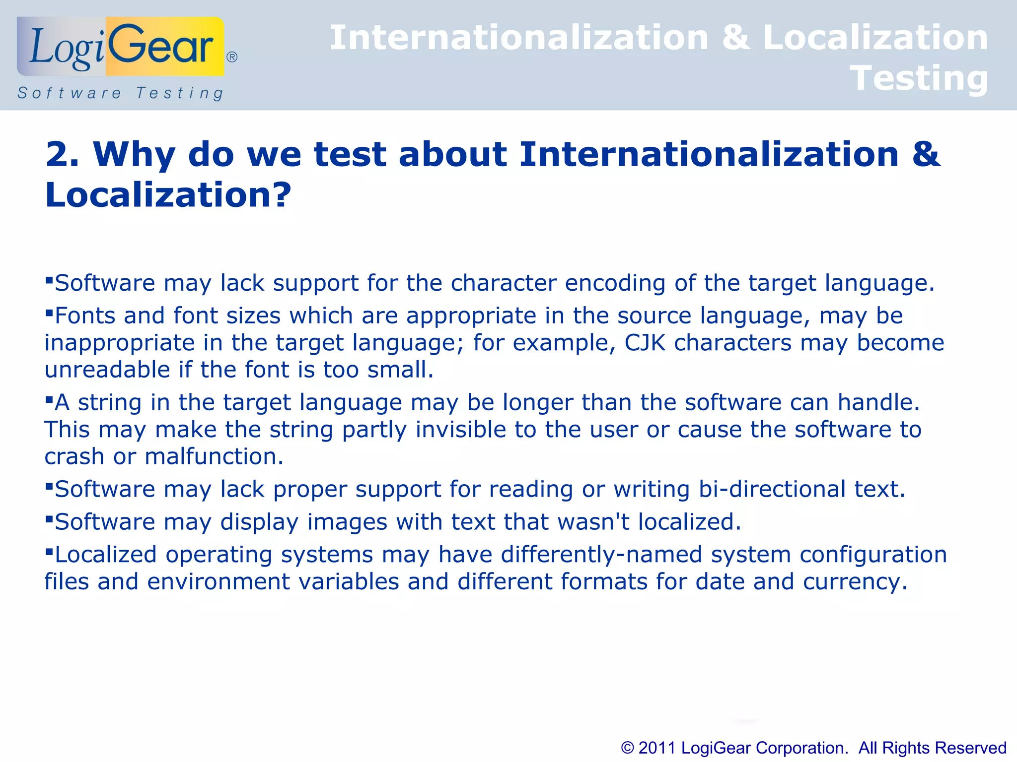 Internationalization & Localization
                                                   Testing

2. Why do we test about Internationalization &
Localization?

Software may lack support for the character encoding of the target language.
Fonts and font sizes which are appropriate in the source language, may be
inappropriate in the target language; for example, CJK characters may become
unreadable if the font is too small.
A string in the target language may be longer than the software can handle.
This may make the string partly invisible to the user or cause the software to
crash or malfunction.
Software may lack proper support for reading or writing bi-directional text.
Software may display images with text that wasn't localized.
Localized operating systems may have differently-named system configuration
files and environment variables and different formats for date and currency.




                                                 © 2011 LogiGear Corporation. All Rights Reserved
 