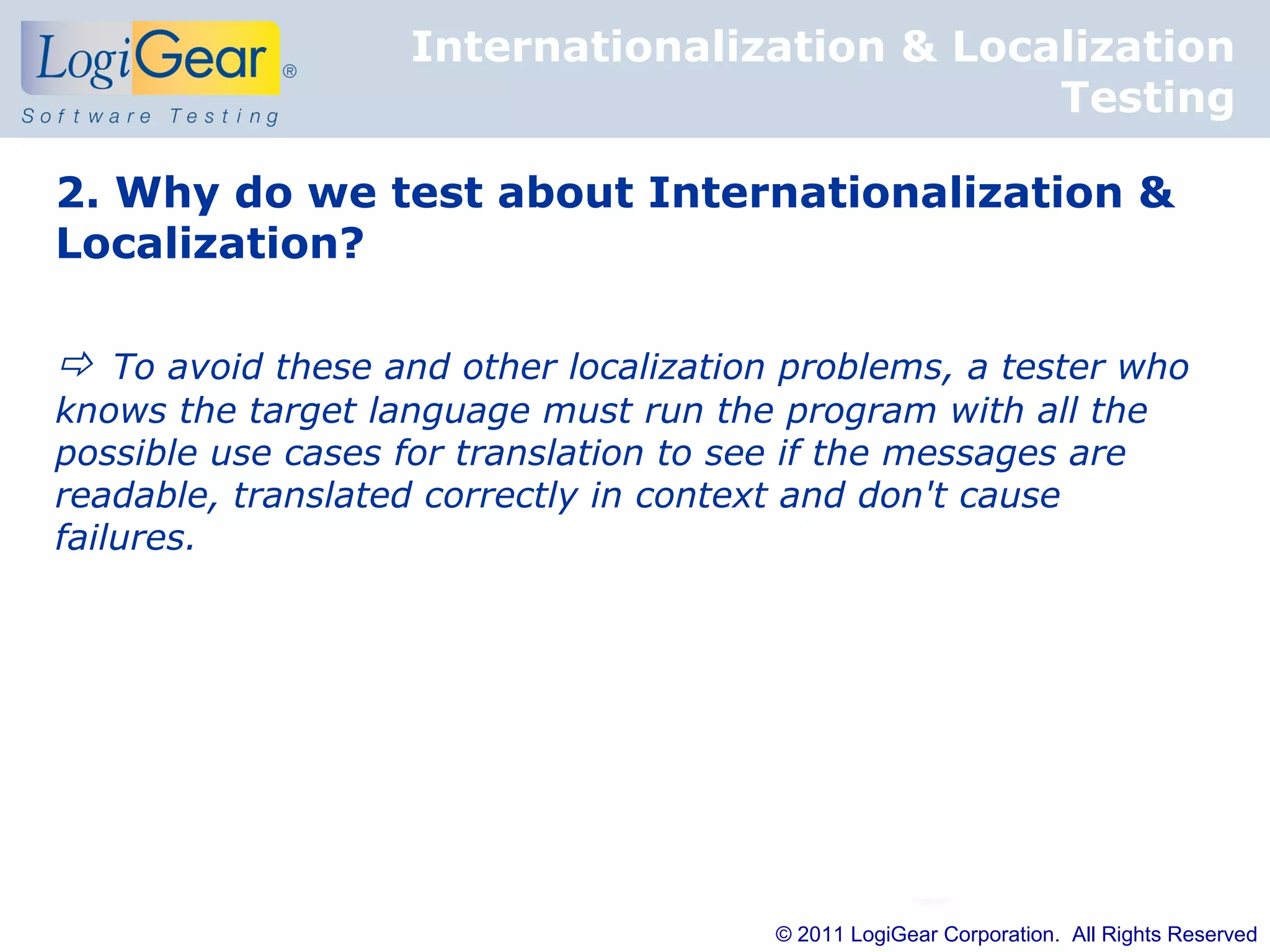 Internationalization & Localization
                                              Testing

2. Why do we test about Internationalization &
Localization?

 To avoid these and other localization problems, a tester who
knows the target language must run the program with all the
possible use cases for translation to see if the messages are
readable, translated correctly in context and don't cause
failures.




                                        © 2011 LogiGear Corporation. All Rights Reserved
 