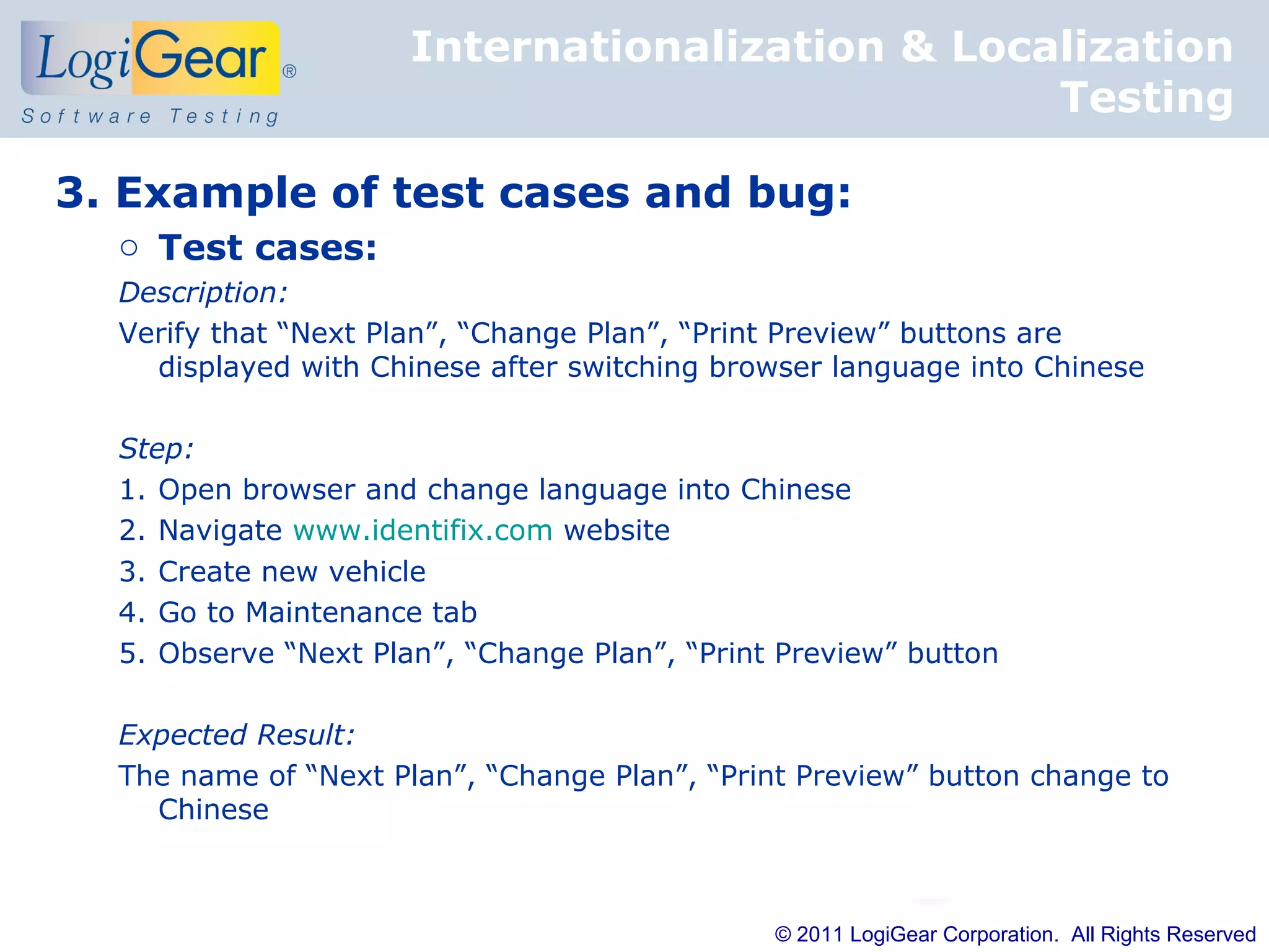 Internationalization & Localization
                                                 Testing

3. Example of test cases and bug:
  o Test cases:
  Description:
  Verify that “Next Plan”, “Change Plan”, “Print Preview” buttons are
    displayed with Chinese after switching browser language into Chinese

  Step:
  1. Open browser and change language into Chinese
  2. Navigate www.identifix.com website
  3. Create new vehicle
  4. Go to Maintenance tab
  5. Observe “Next Plan”, “Change Plan”, “Print Preview” button

  Expected Result:
  The name of “Next Plan”, “Change Plan”, “Print Preview” button change to
    Chinese



                                               © 2011 LogiGear Corporation. All Rights Reserved
 