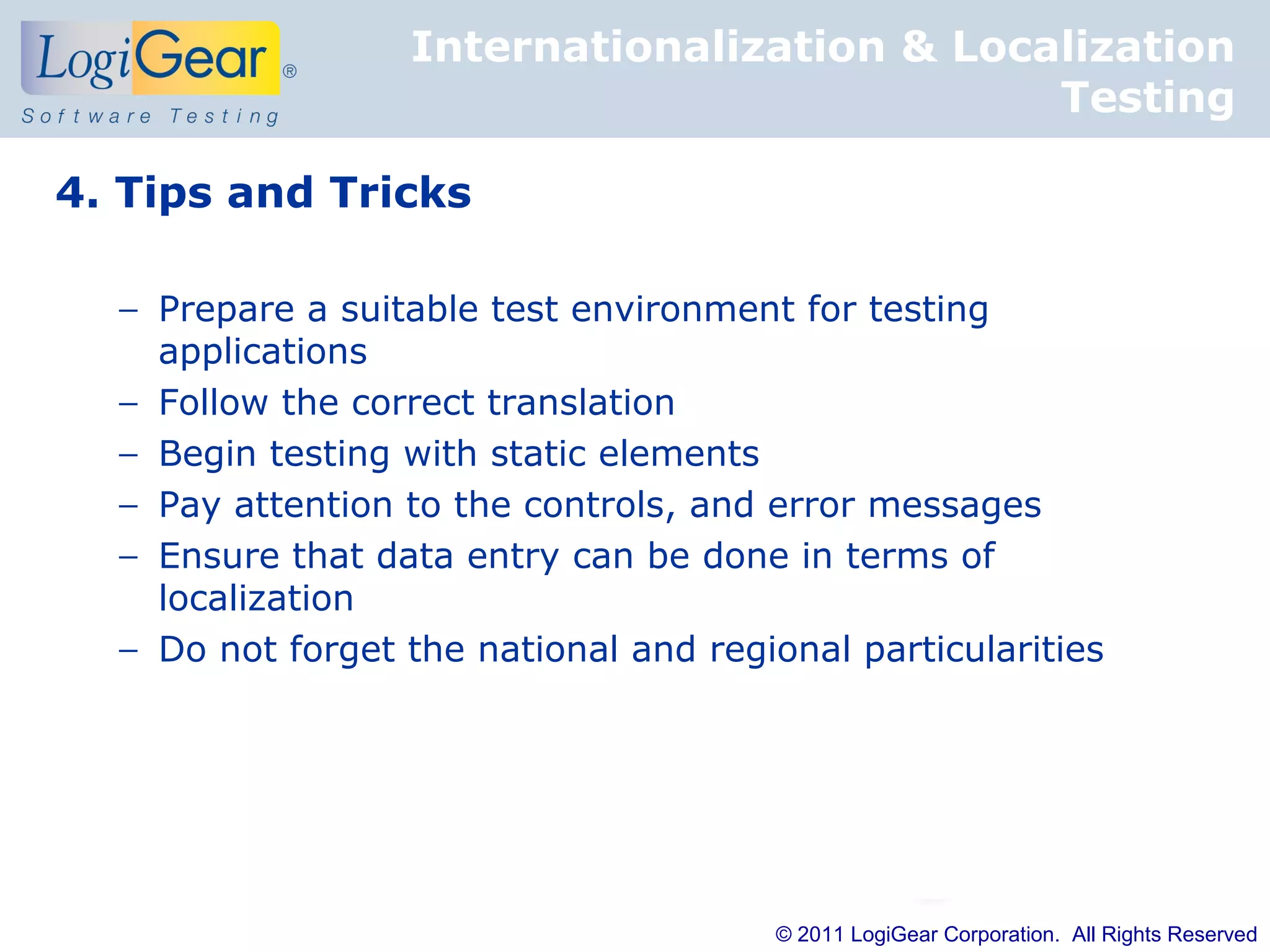 Internationalization & Localization
                                             Testing

4. Tips and Tricks

  − Prepare a suitable test environment for testing
    applications
  − Follow the correct translation
  − Begin testing with static elements
  − Pay attention to the controls, and error messages
  − Ensure that data entry can be done in terms of
    localization
  − Do not forget the national and regional particularities




                                        © 2011 LogiGear Corporation. All Rights Reserved
 