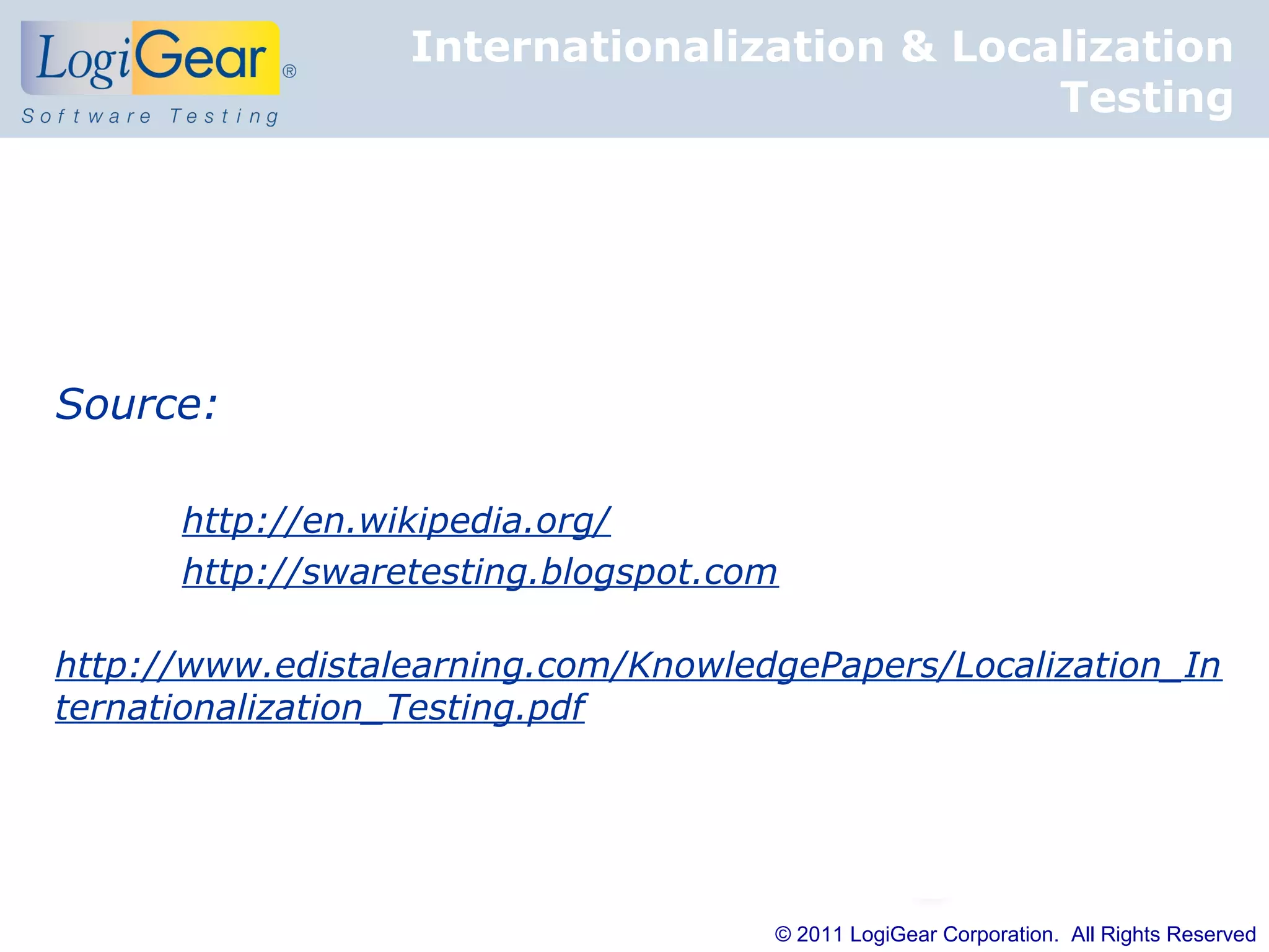 Internationalization & Localization
                                             Testing




Source:

      http://en.wikipedia.org/
      http://swaretesting.blogspot.com

http://www.edistalearning.com/KnowledgePapers/Localization_In
ternationalization_Testing.pdf




                                     © 2011 LogiGear Corporation. All Rights Reserved
 