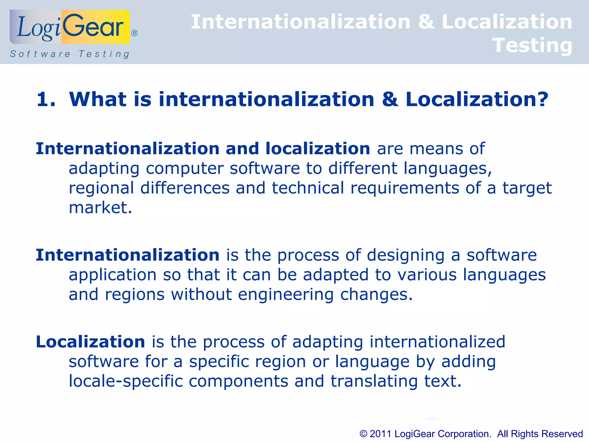 Internationalization & Localization
                                             Testing

1. What is internationalization & Localization?

Internationalization and localization are means of
   adapting computer software to different languages,
   regional differences and technical requirements of a target
   market.

Internationalization is the process of designing a software
   application so that it can be adapted to various languages
   and regions without engineering changes.

Localization is the process of adapting internationalized
   software for a specific region or language by adding
   locale-specific components and translating text.


                                       © 2011 LogiGear Corporation. All Rights Reserved
 