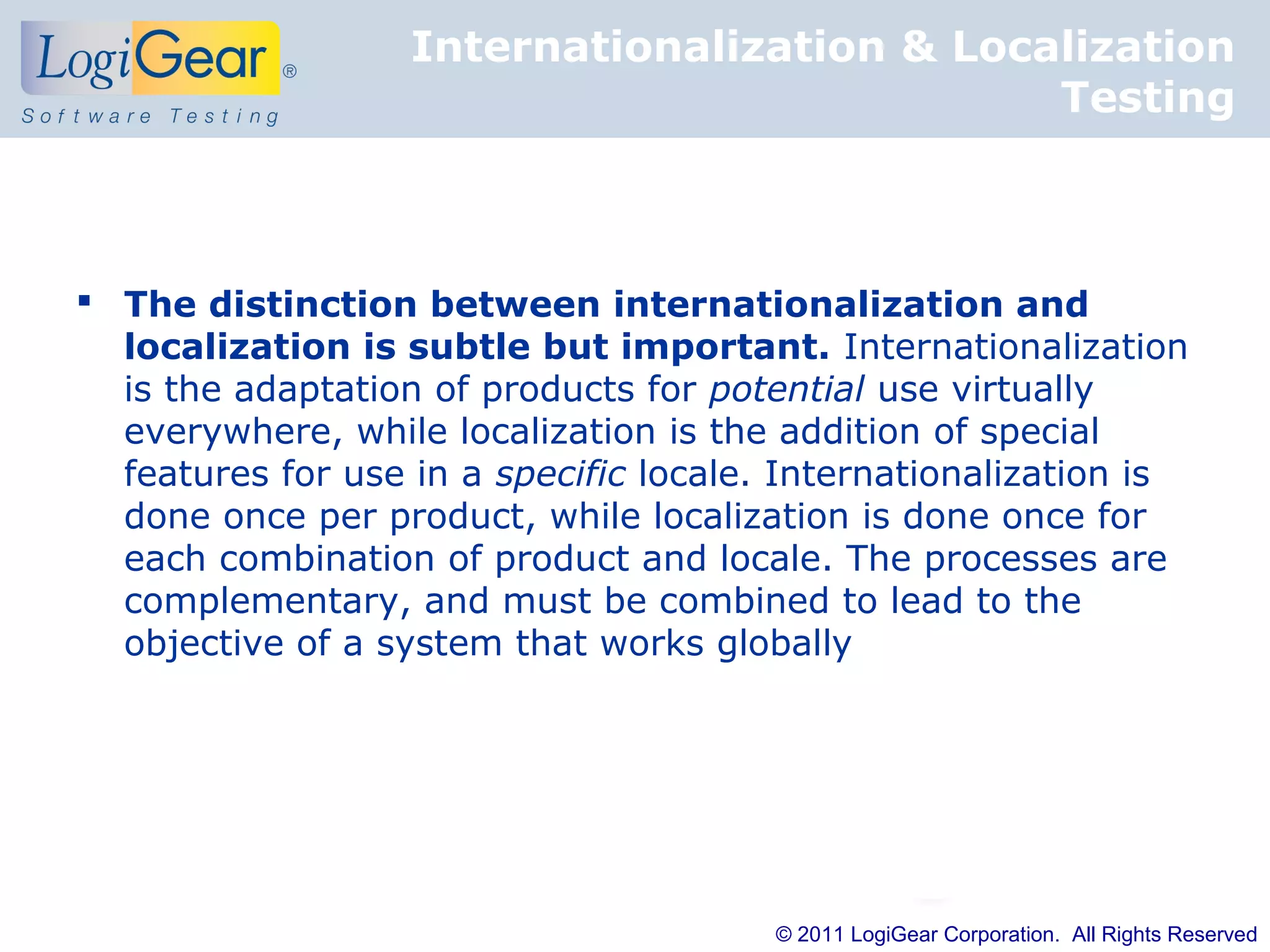 Internationalization & Localization
                                              Testing



 The distinction between internationalization and
  localization is subtle but important. Internationalization
  is the adaptation of products for potential use virtually
  everywhere, while localization is the addition of special
  features for use in a specific locale. Internationalization is
  done once per product, while localization is done once for
  each combination of product and locale. The processes are
  complementary, and must be combined to lead to the
  objective of a system that works globally




                                        © 2011 LogiGear Corporation. All Rights Reserved
 