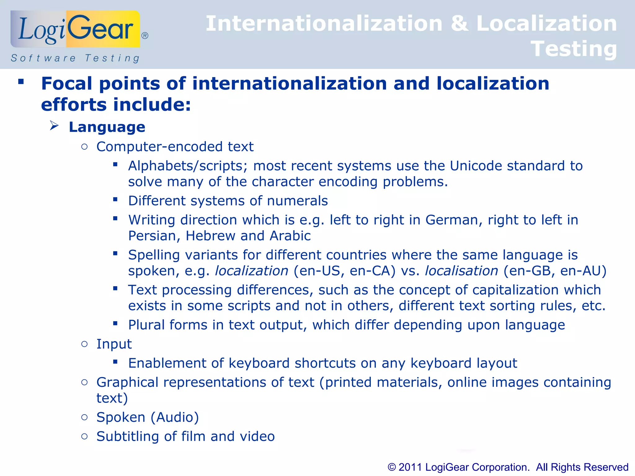 Internationalization & Localization
                                                    Testing
 Focal points of internationalization and localization
  efforts include:
    Language
      o Computer-encoded text
           Alphabets/scripts; most recent systems use the Unicode standard to
             solve many of the character encoding problems.
           Different systems of numerals
           Writing direction which is e.g. left to right in German, right to left in
             Persian, Hebrew and Arabic
           Spelling variants for different countries where the same language is
             spoken, e.g. localization (en-US, en-CA) vs. localisation (en-GB, en-AU)
           Text processing differences, such as the concept of capitalization which
             exists in some scripts and not in others, different text sorting rules, etc.
           Plural forms in text output, which differ depending upon language
      o Input
           Enablement of keyboard shortcuts on any keyboard layout
      o Graphical representations of text (printed materials, online images containing
        text)
      o Spoken (Audio)
      o Subtitling of film and video

                                                      © 2011 LogiGear Corporation. All Rights Reserved
 