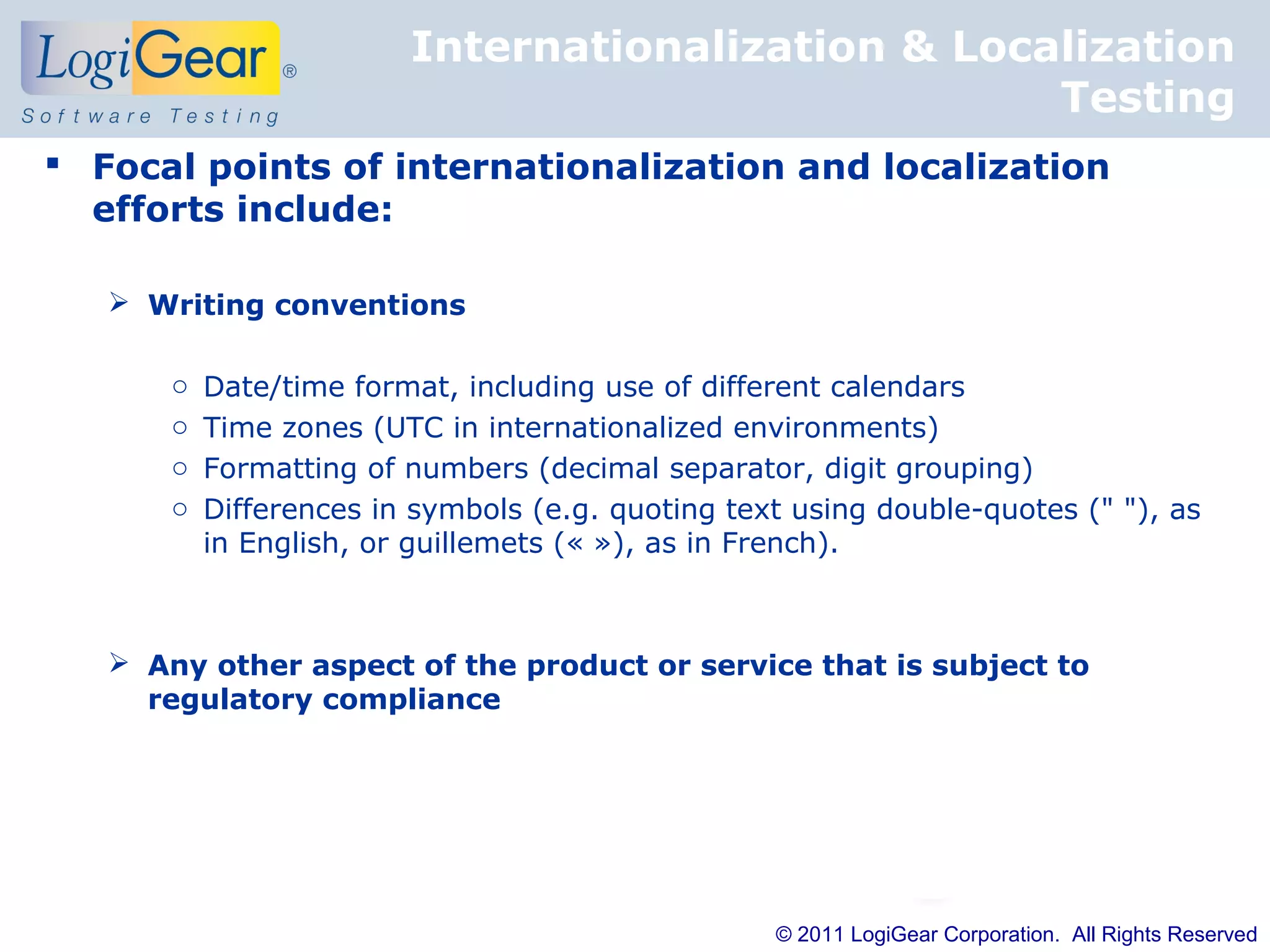 Internationalization & Localization
                                                    Testing
 Focal points of internationalization and localization
  efforts include:

    Writing conventions

       o   Date/time format, including use of different calendars
       o   Time zones (UTC in internationalized environments)
       o   Formatting of numbers (decimal separator, digit grouping)
       o   Differences in symbols (e.g. quoting text using double-quotes (" "), as
           in English, or guillemets (« »), as in French).



    Any other aspect of the product or service that is subject to
     regulatory compliance




                                                   © 2011 LogiGear Corporation. All Rights Reserved
 