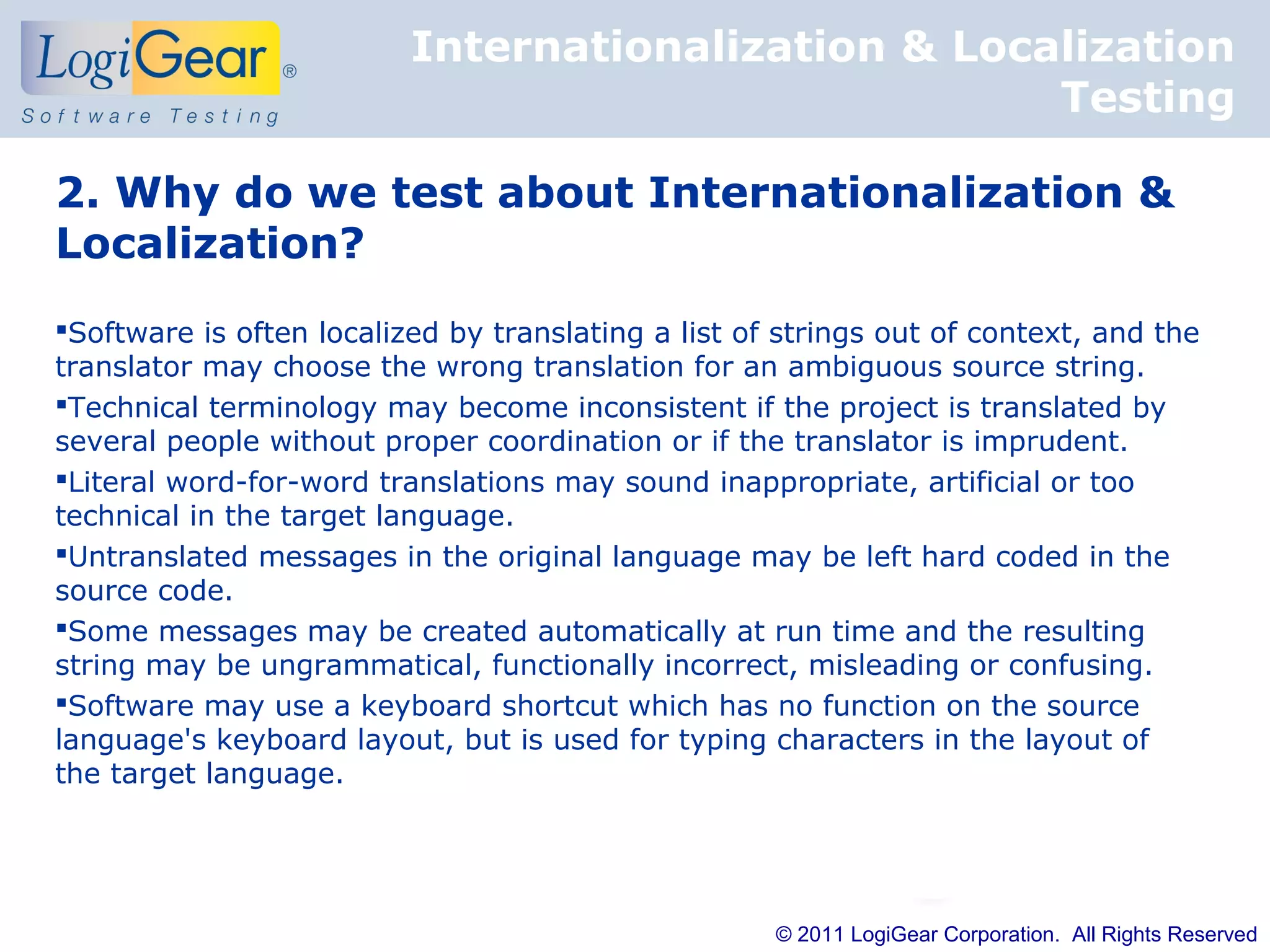 Internationalization & Localization
                                                     Testing

2. Why do we test about Internationalization &
Localization?
Software is often localized by translating a list of strings out of context, and the
translator may choose the wrong translation for an ambiguous source string.
Technical terminology may become inconsistent if the project is translated by
several people without proper coordination or if the translator is imprudent.
Literal word-for-word translations may sound inappropriate, artificial or too
technical in the target language.
Untranslated messages in the original language may be left hard coded in the
source code.
Some messages may be created automatically at run time and the resulting
string may be ungrammatical, functionally incorrect, misleading or confusing.
Software may use a keyboard shortcut which has no function on the source
language's keyboard layout, but is used for typing characters in the layout of
the target language.




                                                     © 2011 LogiGear Corporation. All Rights Reserved
 
