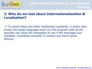Internationalization & Localization
                                              Testing

2. Why do we test about Internationalization &
Localization?

 To avoid these and other localization problems, a tester who
knows the target language must run the program with all the
possible use cases for translation to see if the messages are
readable, translated correctly in context and don't cause
failures.




                                        © 2011 LogiGear Corporation. All Rights Reserved
 