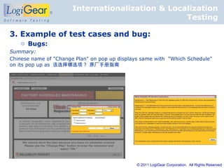 Internationalization & Localization
                                                  Testing

3. Example of test cases and bug:
    o Bugs:
Summary:
Chinese name of "Change Plan" on pop up displays same with "Which Schedule"
on its pop up as 该选择哪选项 ? 原厂手册指南




                                               © 2011 LogiGear Corporation. All Rights Reserved
 