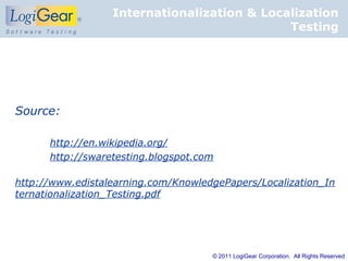 Internationalization & Localization
                                             Testing




Source:

      http://en.wikipedia.org/
      http://swaretesting.blogspot.com

http://www.edistalearning.com/KnowledgePapers/Localization_In
ternationalization_Testing.pdf




                                     © 2011 LogiGear Corporation. All Rights Reserved
 