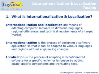 Internationalization & Localization
                                             Testing

1. What is internationalization & Localization?

Internationalization and localization are means of
   adapting computer software to different languages,
   regional differences and technical requirements of a target
   market.

Internationalization is the process of designing a software
   application so that it can be adapted to various languages
   and regions without engineering changes.

Localization is the process of adapting internationalized
   software for a specific region or language by adding
   locale-specific components and translating text.


                                       © 2011 LogiGear Corporation. All Rights Reserved
 