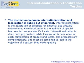 Internationalization & Localization
                                              Testing



 The distinction between internationalization and
  localization is subtle but important. Internationalization
  is the adaptation of products for potential use virtually
  everywhere, while localization is the addition of special
  features for use in a specific locale. Internationalization is
  done once per product, while localization is done once for
  each combination of product and locale. The processes are
  complementary, and must be combined to lead to the
  objective of a system that works globally




                                        © 2011 LogiGear Corporation. All Rights Reserved
 