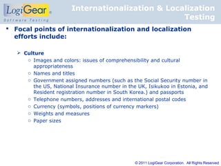 Internationalization & Localization
                                                   Testing
 Focal points of internationalization and localization
  efforts include:

    Culture
      o Images and colors: issues of comprehensibility and cultural
        appropriateness
      o Names and titles
      o Government assigned numbers (such as the Social Security number in
        the US, National Insurance number in the UK, Isikukoo in Estonia, and
        Resident registration number in South Korea.) and passports
      o Telephone numbers, addresses and international postal codes
      o Currency (symbols, positions of currency markers)
      o Weights and measures
      o Paper sizes




                                                © 2011 LogiGear Corporation. All Rights Reserved
 