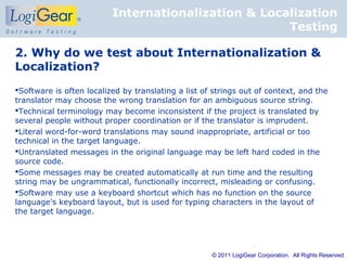 Internationalization & Localization
                                                     Testing

2. Why do we test about Internationalization &
Localization?
Software is often localized by translating a list of strings out of context, and the
translator may choose the wrong translation for an ambiguous source string.
Technical terminology may become inconsistent if the project is translated by
several people without proper coordination or if the translator is imprudent.
Literal word-for-word translations may sound inappropriate, artificial or too
technical in the target language.
Untranslated messages in the original language may be left hard coded in the
source code.
Some messages may be created automatically at run time and the resulting
string may be ungrammatical, functionally incorrect, misleading or confusing.
Software may use a keyboard shortcut which has no function on the source
language's keyboard layout, but is used for typing characters in the layout of
the target language.




                                                     © 2011 LogiGear Corporation. All Rights Reserved
 