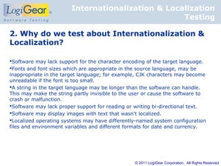Internationalization & Localization
                                                   Testing

2. Why do we test about Internationalization &
Localization?

Software may lack support for the character encoding of the target language.
Fonts and font sizes which are appropriate in the source language, may be
inappropriate in the target language; for example, CJK characters may become
unreadable if the font is too small.
A string in the target language may be longer than the software can handle.
This may make the string partly invisible to the user or cause the software to
crash or malfunction.
Software may lack proper support for reading or writing bi-directional text.
Software may display images with text that wasn't localized.
Localized operating systems may have differently-named system configuration
files and environment variables and different formats for date and currency.




                                                 © 2011 LogiGear Corporation. All Rights Reserved
 
