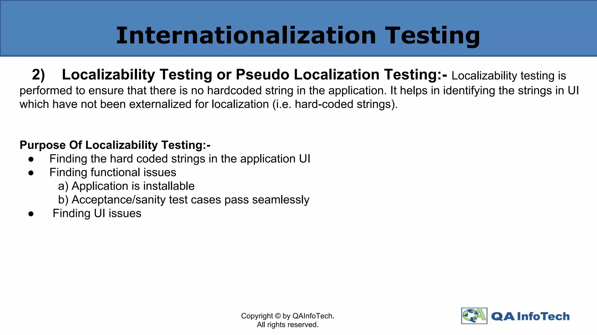 Internationalization Testing
2) Localizability Testing or Pseudo Localization Testing:- Localizability testing is
performed to ensure that there is no hardcoded string in the application. It helps in identifying the strings in UI
which have not been externalized for localization (i.e. hard-coded strings).
Purpose Of Localizability Testing:-
● Finding the hard coded strings in the application UI
● Finding functional issues
a) Application is installable
b) Acceptance/sanity test cases pass seamlessly
● Finding UI issues
Copyright © by QAInfoTech.
All rights reserved.
 