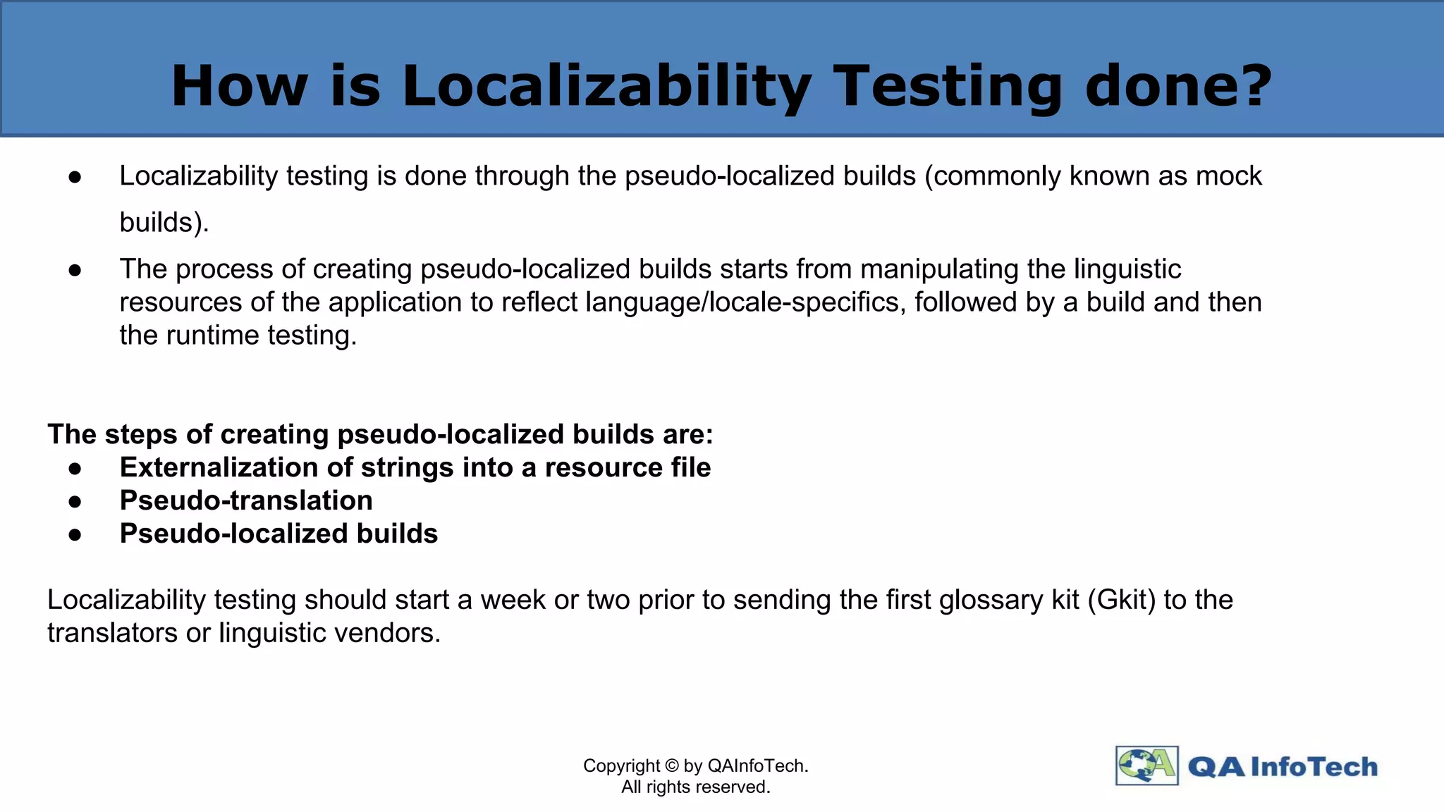 How is Localizability Testing done?
● Localizability testing is done through the pseudo-localized builds (commonly known as mock
builds).
● The process of creating pseudo-localized builds starts from manipulating the linguistic
resources of the application to reflect language/locale-specifics, followed by a build and then
the runtime testing.
The steps of creating pseudo-localized builds are:
● Externalization of strings into a resource file
● Pseudo-translation
● Pseudo-localized builds
Localizability testing should start a week or two prior to sending the first glossary kit (Gkit) to the
translators or linguistic vendors.
Copyright © by QAInfoTech.
All rights reserved.
 