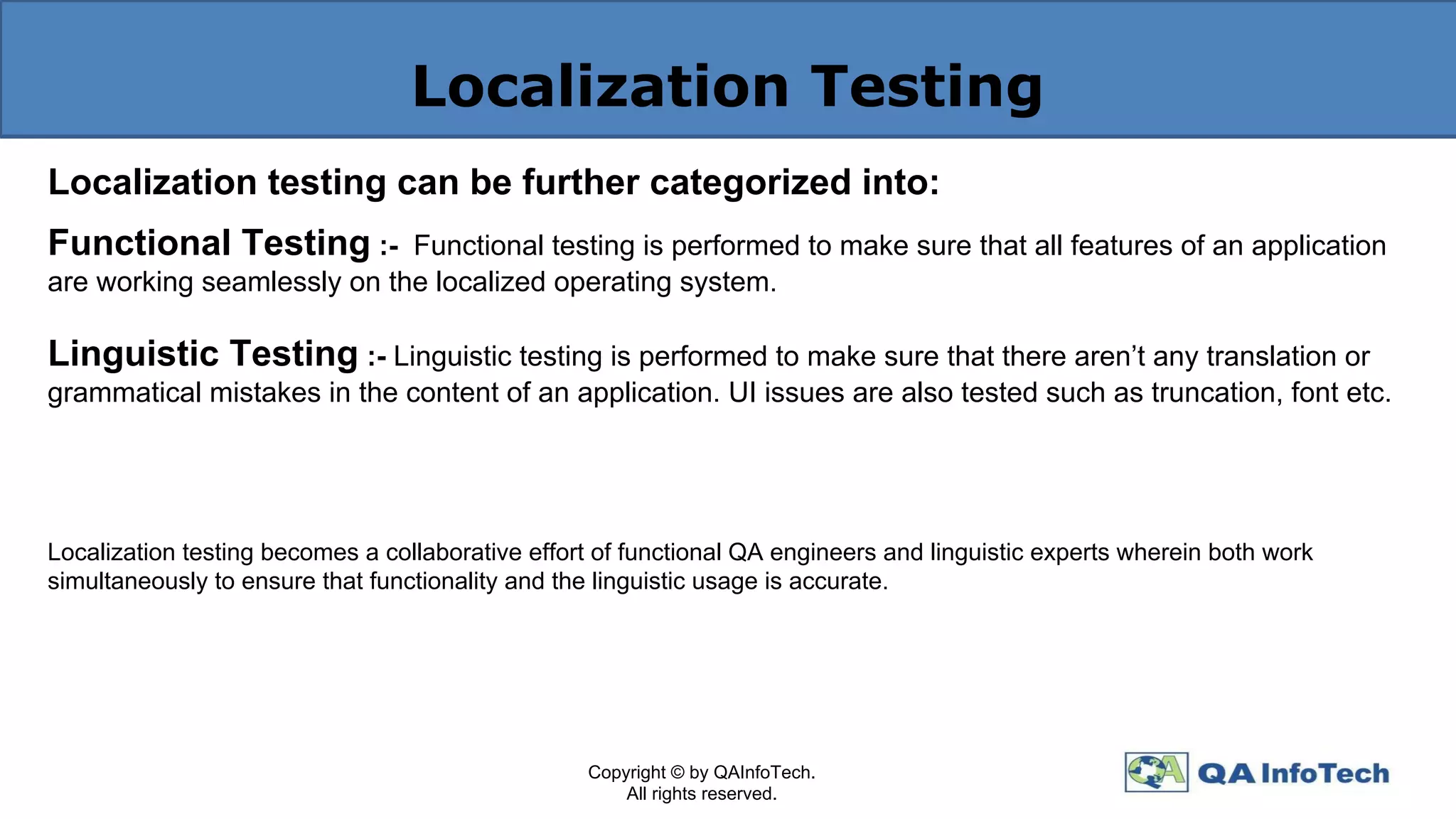 Localization Testing
Localization testing can be further categorized into:
Functional Testing :- Functional testing is performed to make sure that all features of an application
are working seamlessly on the localized operating system.
Linguistic Testing :- Linguistic testing is performed to make sure that there aren’t any translation or
grammatical mistakes in the content of an application. UI issues are also tested such as truncation, font etc.
Localization testing becomes a collaborative effort of functional QA engineers and linguistic experts wherein both work
simultaneously to ensure that functionality and the linguistic usage is accurate.
Copyright © by QAInfoTech.
All rights reserved.
 