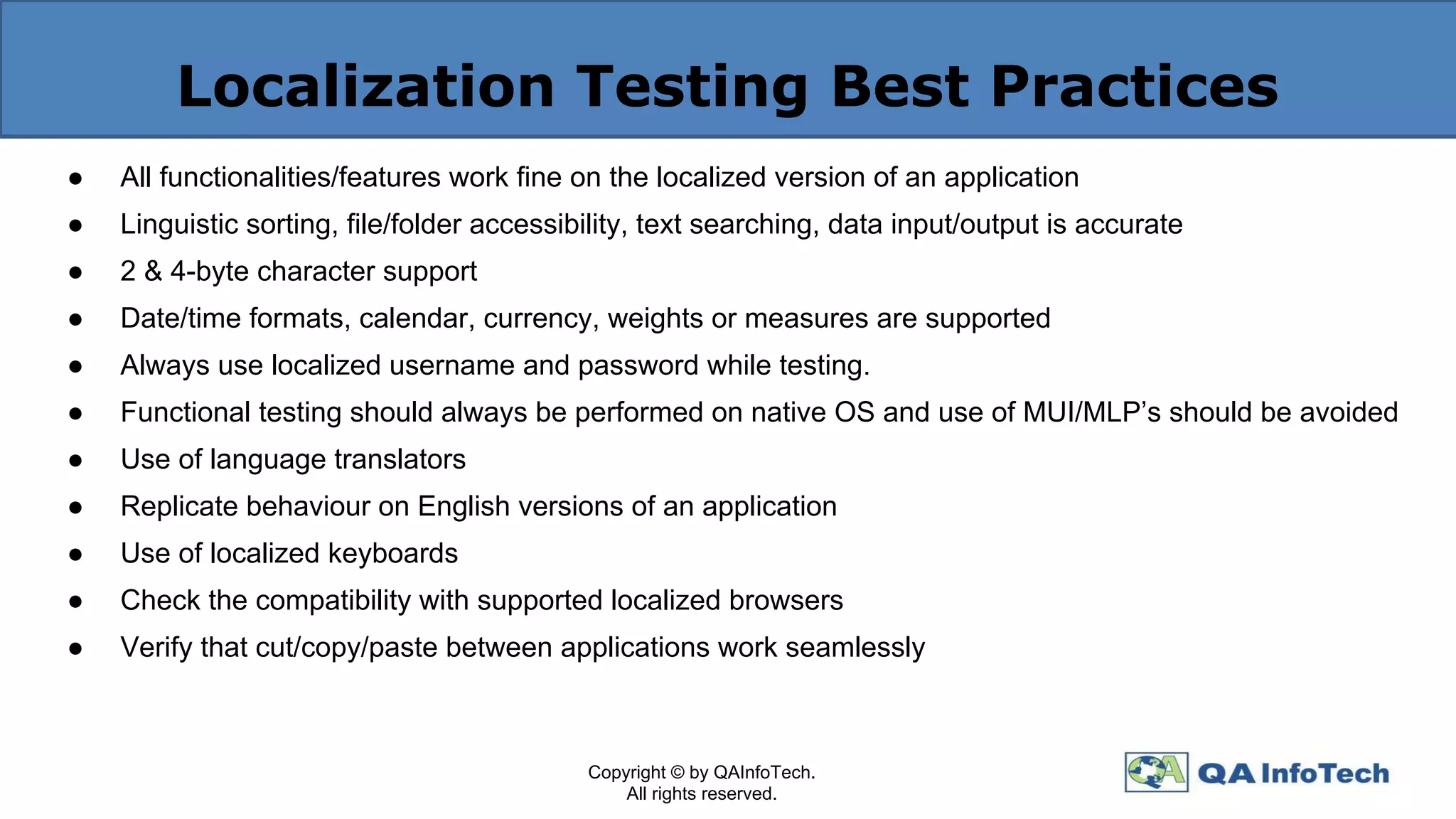 Localization Testing Best Practices
● All functionalities/features work fine on the localized version of an application
● Linguistic sorting, file/folder accessibility, text searching, data input/output is accurate
● 2 & 4-byte character support
● Date/time formats, calendar, currency, weights or measures are supported
● Always use localized username and password while testing.
● Functional testing should always be performed on native OS and use of MUI/MLP’s should be avoided
● Use of language translators
● Replicate behaviour on English versions of an application
● Use of localized keyboards
● Check the compatibility with supported localized browsers
● Verify that cut/copy/paste between applications work seamlessly
Copyright © by QAInfoTech.
All rights reserved.
 
