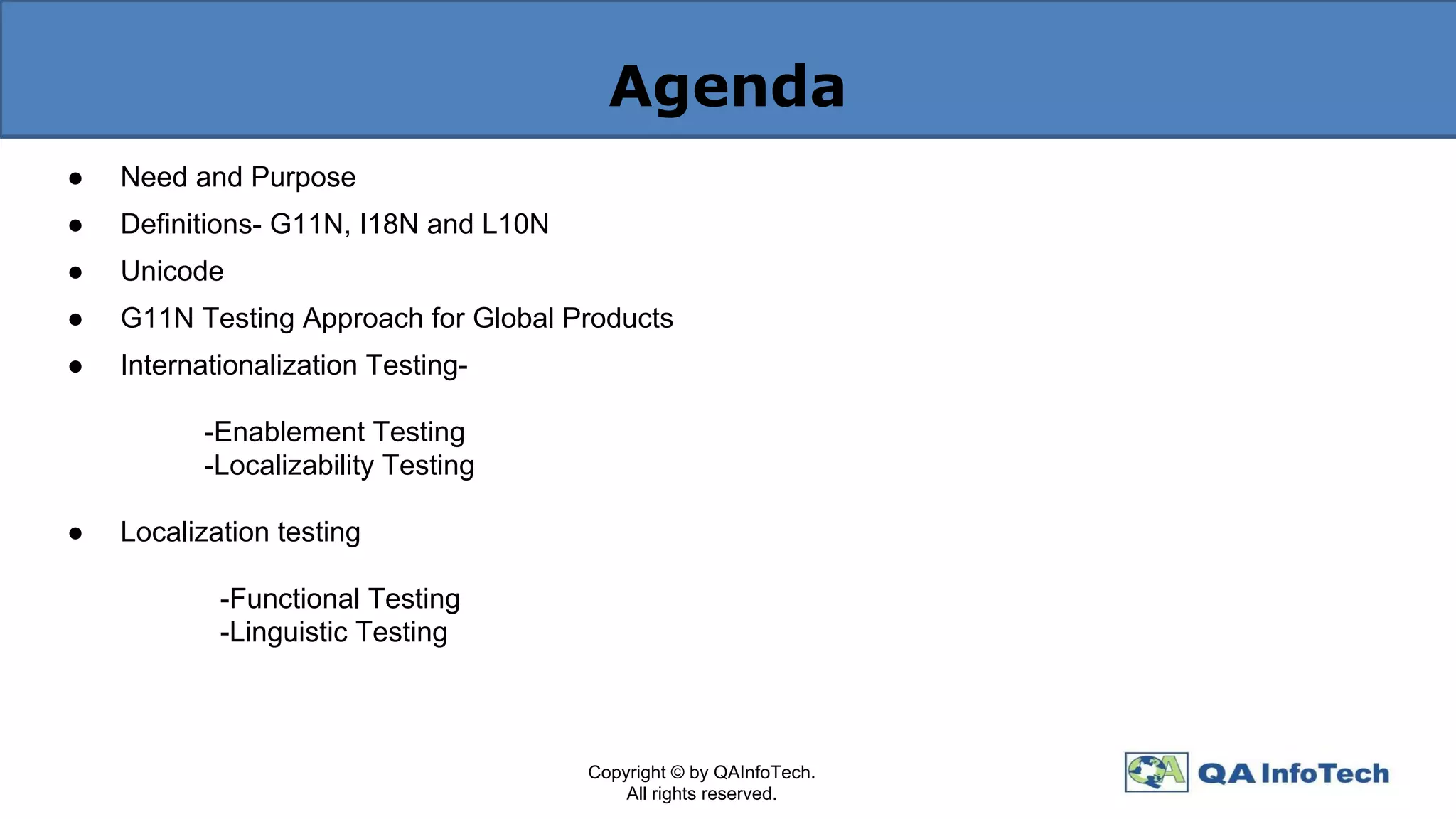 Agenda
● Need and Purpose
● Definitions- G11N, I18N and L10N
● Unicode
● G11N Testing Approach for Global Products
● Internationalization Testing-
-Enablement Testing
-Localizability Testing
● Localization testing
-Functional Testing
-Linguistic Testing
Copyright © by QAInfoTech.
All rights reserved.
 