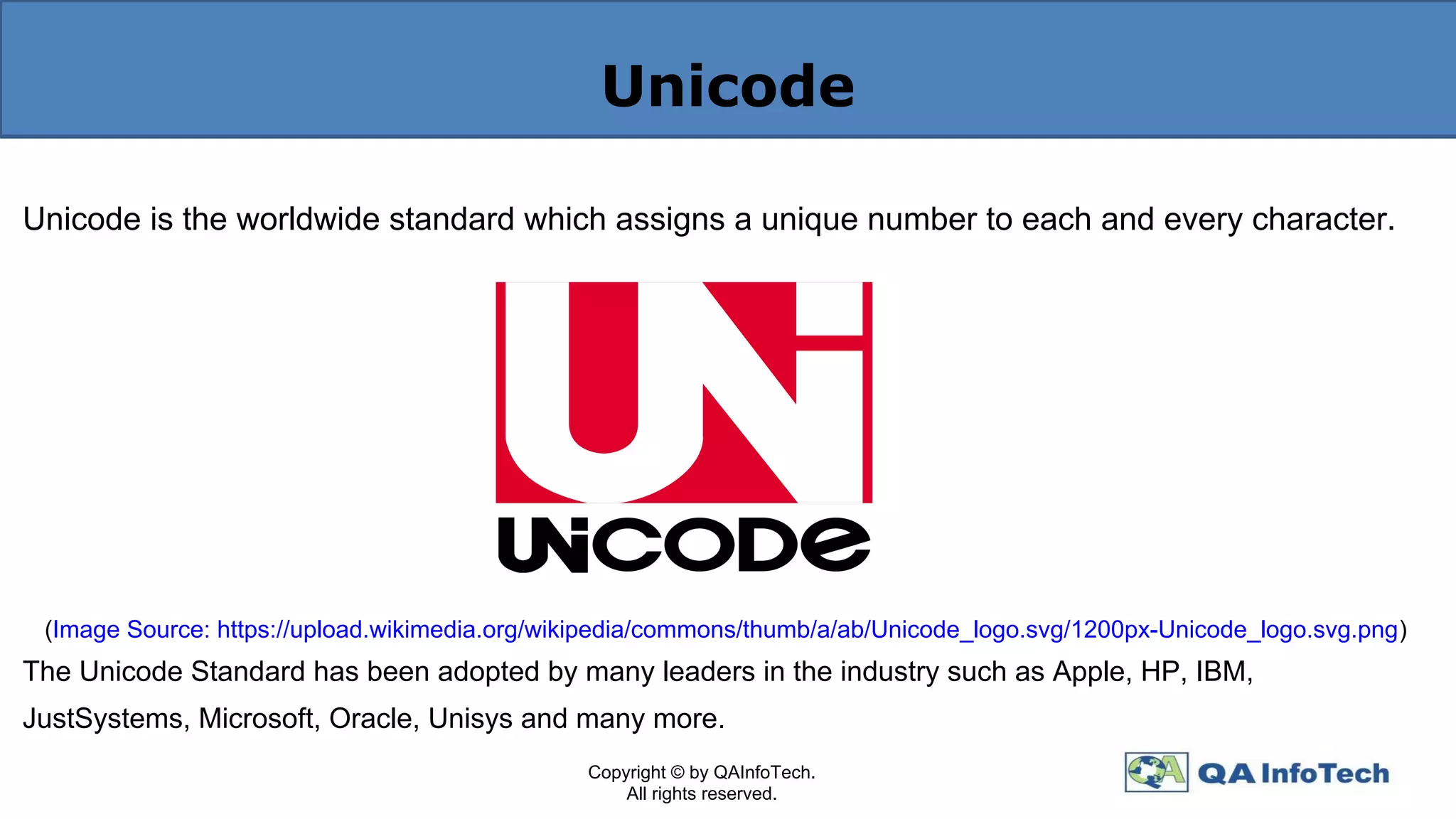 Unicode
Unicode is the worldwide standard which assigns a unique number to each and every character.
(S
(Image Source: https://upload.wikimedia.org/wikipedia/commons/thumb/a/ab/Unicode_logo.svg/1200px-Unicode_logo.svg.png)
The Unicode Standard has been adopted by many leaders in the industry such as Apple, HP, IBM,
JustSystems, Microsoft, Oracle, Unisys and many more.
Copyright © by QAInfoTech.
All rights reserved.
 
