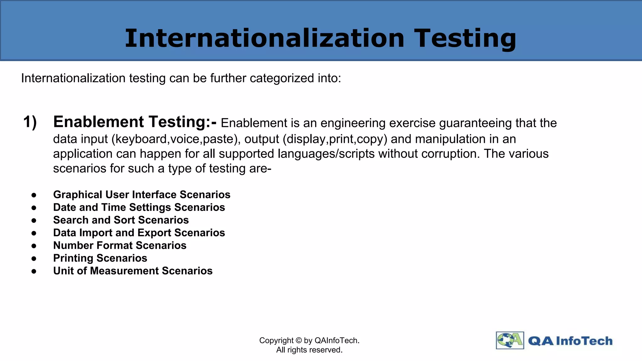 Internationalization Testing
Internationalization testing can be further categorized into:
1) Enablement Testing:- Enablement is an engineering exercise guaranteeing that the
data input (keyboard,voice,paste), output (display,print,copy) and manipulation in an
application can happen for all supported languages/scripts without corruption. The various
scenarios for such a type of testing are-
● Graphical User Interface Scenarios
● Date and Time Settings Scenarios
● Search and Sort Scenarios
● Data Import and Export Scenarios
● Number Format Scenarios
● Printing Scenarios
● Unit of Measurement Scenarios
Copyright © by QAInfoTech.
All rights reserved.
 