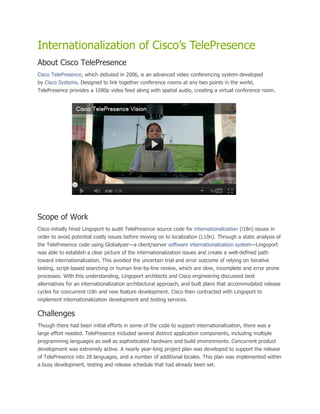 Internationalization of Cisco’s TelePresence
About Cisco TelePresence
Cisco TelePresence, which debuted in 2006, is an advanced video conferencing system developed
by Cisco Systems. Designed to link together conference rooms at any two points in the world,
TelePresence provides a 1080p video feed along with spatial audio, creating a virtual conference room.




Scope of Work
Cisco initially hired Lingoport to audit TelePresence source code for internationalization (i18n) issues in
order to avoid potential costly issues before moving on to localization (L10n). Through a static analysis of
the TelePresence code using Globalyzer—a client/server software internationalization system—Lingoport
was able to establish a clear picture of the internationalization issues and create a well-defined path
toward internationalization. This avoided the uncertain trial and error outcome of relying on iterative
testing, script-based searching or human line-by-line review, which are slow, incomplete and error prone
processes. With this understanding, Lingoport architects and Cisco engineering discussed best
alternatives for an internationalization architectural approach, and built plans that accommodated release
cycles for concurrent i18n and new feature development. Cisco then contracted with Lingoport to
implement internationalization development and testing services.

Challenges
Though there had been initial efforts in some of the code to support internationalization, there was a
large effort needed. TelePresence included several distinct application components, including multiple
programming languages as well as sophisticated hardware and build environments. Concurrent product
development was extremely active. A nearly year-long project plan was developed to support the release
of TelePresence into 28 languages, and a number of additional locales. This plan was implemented within
a busy development, testing and release schedule that had already been set.
 