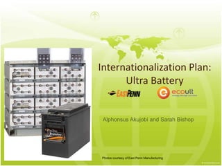 Internationalization Plan: 
Ultra Battery 
Alphonsus Akujobi and Sarah Bishop 
Photos courtesy of East Penn Manufacturing 
 