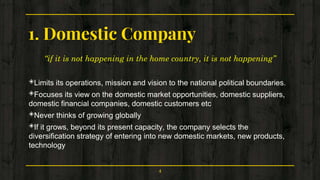1. Domestic Company
“if it is not happening in the home country, it is not happening”
◈Limits its operations, mission and vision to the national political boundaries.
◈Focuses its view on the domestic market opportunities, domestic suppliers,
domestic financial companies, domestic customers etc
◈Never thinks of growing globally
◈If it grows, beyond its present capacity, the company selects the
diversification strategy of entering into new domestic markets, new products,
technology
4
 
