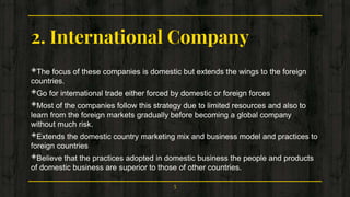 2. International Company
◈The focus of these companies is domestic but extends the wings to the foreign
countries.
◈Go for international trade either forced by domestic or foreign forces
◈Most of the companies follow this strategy due to limited resources and also to
learn from the foreign markets gradually before becoming a global company
without much risk.
◈Extends the domestic country marketing mix and business model and practices to
foreign countries
◈Believe that the practices adopted in domestic business the people and products
of domestic business are superior to those of other countries.
5
 