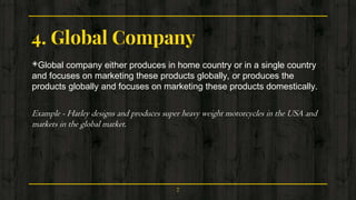 4. Global Company
◈Global company either produces in home country or in a single country
and focuses on marketing these products globally, or produces the
products globally and focuses on marketing these products domestically.
Example - Harley designs and produces super heavy weight motorcycles in the USA and
markets in the global market.
7
 