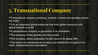 5. Transnational Company
◈Transnational company produces, markets, invests and operates across
the world.
◈ It is an integrated global enterprise that links global resources with
global markets at profit.
◈A transnational company is geocentric in its orientation.
◈This company thinks globally and acts locally.
◈This company allows adaptation to add value to its global offer
◈The assets of a transnational company are distributed throughout the
world, independent and specialised
8
 