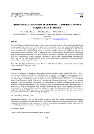 European Journal of Business and Management                                                               www.iiste.org
ISSN 2222-1905 (Paper) ISSN 2222-2839 (Online)
Vol 4, No.7, 2012




  Internationalization Process of Educational Consultancy Firms in
                     Bangladesh: An Evaluation
                Mohibul Islam Masum*        Md. Habibur Rahman        Mohd. Takdir Hossan
    Faculty of Business, ASA University Bangladesh, 23/3, Khilji Road, Shyamoli, Mohammadpur, Dhaka-1207,
                                                      Bangladesh
                               * E-mail of the corresponding author: masumg@hotmail.com
Abstract

The article focuses on the internationalization process of the educational consultancy firms based in Bangladesh, and
on the strategies and methods they use. The major aim of this research was to gain a better understanding of the
process by comparing and analyzing three main internationalization process theories: the Uppsala Model, Network
Theory and International Entrepreneurship Theory. An essential part of this study consists of gathering empirical data
from thirty educational consultancy firms in Bangladesh which have already been internationalized. The findings
show the application and usefulness of the three theories to these firms. The findings also indicate that the selected
firms used a combination of variables from mostly two theories: Network Theory and International Entrepreneurship
Theory and that the much criticized Uppsala Model is quite insignificant in describing the internationalization
process behavior of the firms in this industry.

Keywords: The Uppsala Internationalization Process Model, Network Theory, International Entrepreneurship
Theory, Educational Consultancy Firms.

1. Introduction

Long ago, the academics explained the internationalization process by using a stage model, which follows a step by
step process where the firm starts from no international activity and goes on to engage in some international activity
and then ends up owning subsidiaries abroad. Such is the case of the Uppsala Model proposed in 1977 by Johanson
and Vahlne. Right from the beginning this model has been criticized and after much criticism by scholars and other
authors such as Andersen (1993), Johanson and Mattson (1988) introduced a new model known as ‘The Network
Approach’, where they explained the importance of relationships with suppliers, customers and market that can
stimulate or help a firm to go abroad. While studying the firms’ internationalization process, we find that some of
these types of firms are international from inception. McDougall and Oviatt (1994) introduced the concept of
International New Ventures (INVs) and Born Globals to explain the characteristics of such firms. Later on
McDougall and Oviatt (2000) approached internationalization by explaining the role of entrepreneurship in the
process with the International Entrepreneurship Theory (IET).

1.1 Educational Consultancy Firms

An Educational consultancy firm may also be called an education agent. They work as agents for foreign educational
institutions, recruit local students, provide necessary information to the students and clients, counsel on the available
programs of study, admission and visa process. In short, the educational consultancy firms market and promote one
or more foreign educational institutions in their home country.

2. Literature Review

2.1 The Uppsala Internationalization Process Model (U-model)


                                                          34
 