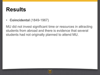 Results
• Coincidental (1849-1967)
MU did not invest significant time or resources in attracting
students from abroad and ...