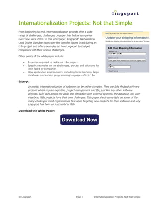 Internationalization Projects: Not that Simple
From beginning to end, internationalization projects offer a wide-
range of challenges; challenges Lingoport has helped companies
overcome since 2001. In this whitepaper, Lingoport’s Globalization
Lead Olivier Libouban goes over the complex issues faced during an
i18n project and offers examples on how Lingoport has helped
companies with their unique challenges.

Other points of the whitepaper include:

       Expertise required to tackle an i18n project
       Specific examples on the challenges, process and solutions for
        i18n faced by companies
       How application environments, including locale tracking, large
        databases and various programming languages affect i18n

Excerpt:
        In reality, internationalization of software can be rather complex. They are fully fledged software
        projects which require expertise, project management and QA, just like any other software
        projects. I18n cuts across the code, the interaction with external systems, the database, the user
        interface; i18n projects have their own challenges. This paper sheds some light on some of the
        many challenges most organizations face when targeting new markets for their software and why
        Lingoport has been so successful at i18n.

Download the White Paper:




© Lingoport                                       Page 1          Internationalization Projects, Not that Simple
 