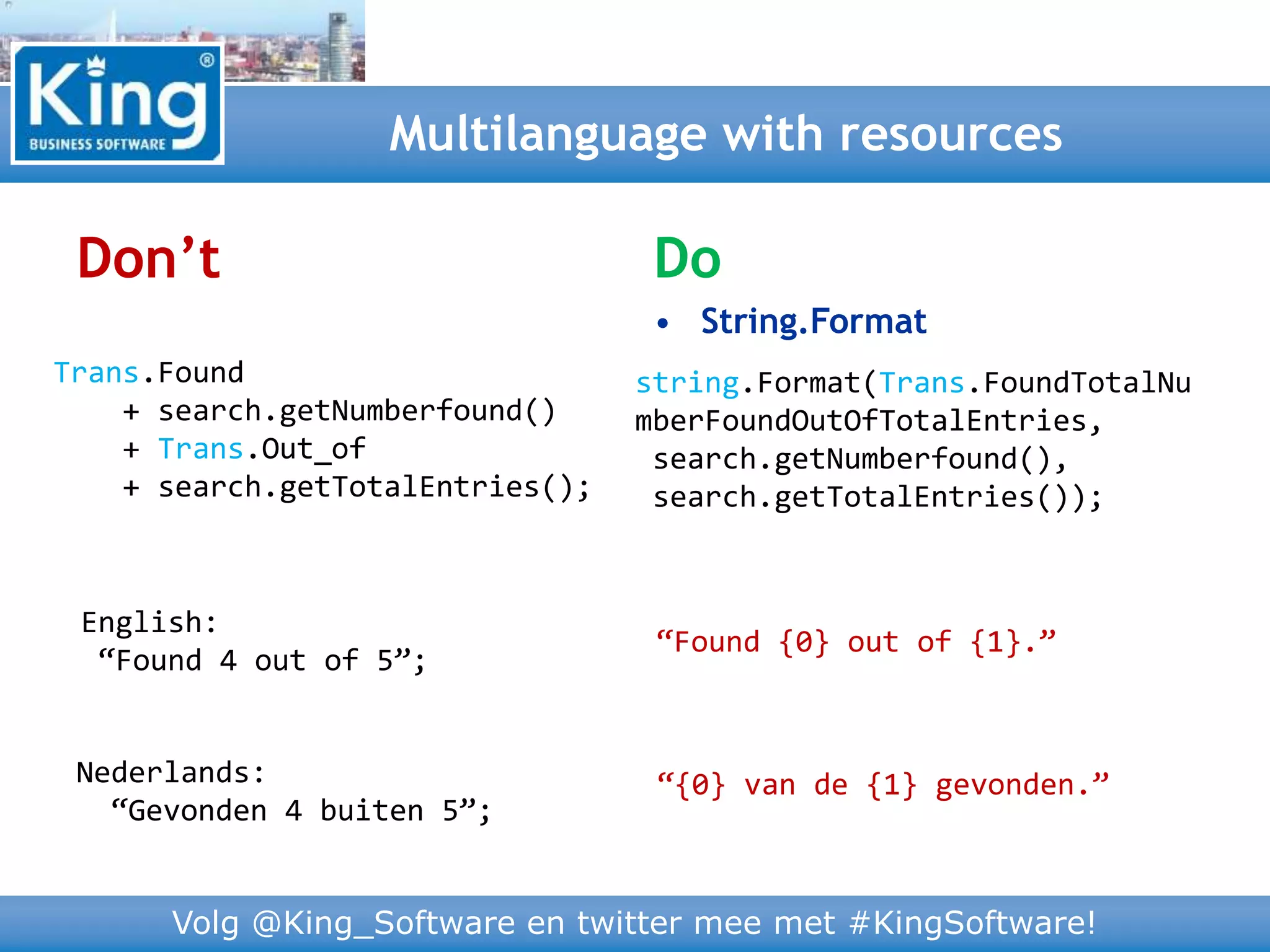 Volg @King_Software en twitter mee met #KingSoftware!
Don’t
Multilanguage with resources
Trans.Found
+ search.getNumberfound()
+ Trans.Out_of
+ search.getTotalEntries();
English:
“Found 4 out of 5”;
Nederlands:
“Gevonden 4 buiten 5”;
Do
• String.Format
string.Format(Trans.FoundTotalNu
mberFoundOutOfTotalEntries,
search.getNumberfound(),
search.getTotalEntries());
“Found {0} out of {1}.”
“{0} van de {1} gevonden.”
 