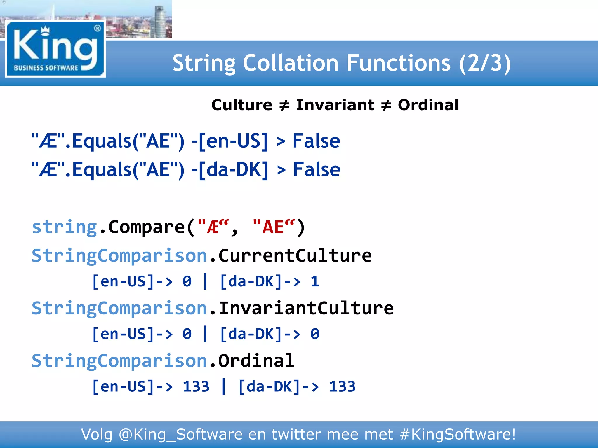 Volg @King_Software en twitter mee met #KingSoftware!
"Æ".Equals("AE") –[en-US] > False
"Æ".Equals("AE") –[da-DK] > False
string.Compare("Æ“, "AE“)
StringComparison.CurrentCulture
[en-US]-> 0 | [da-DK]-> 1
StringComparison.InvariantCulture
[en-US]-> 0 | [da-DK]-> 0
StringComparison.Ordinal
[en-US]-> 133 | [da-DK]-> 133
String Collation Functions (2/3)
Culture ≠ Invariant ≠ Ordinal
 